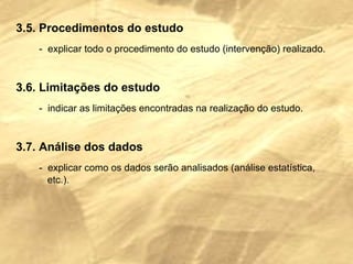3.5. Procedimentos do estudo -  explicar todo o procedimento do estudo (intervenção) realizado. 3.6. Limitações do estudo -  indicar as limitações encontradas na realização do estudo. 3.7. Análise dos dados -  explicar como os dados serão analisados (análise estatística,  etc.). 