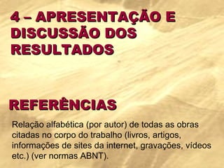 4 – APRESENTAÇÃO E  DISCUSSÃO DOS  RESULTADOS REFERÊNCIAS Relação alfabética (por autor) de todas as obras citadas no corpo do trabalho (livros, artigos, informações de sites da internet, gravações, vídeos etc.) (ver normas ABNT). 