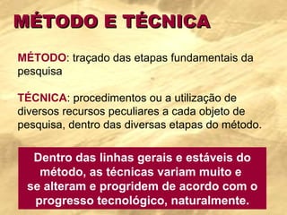 MÉTODO E TÉCNICA MÉTODO : traçado das etapas fundamentais da pesquisa   TÉCNICA : procedimentos ou a utilização de diversos recursos peculiares a cada objeto de pesquisa, dentro das diversas etapas do método.  Dentro das linhas gerais e estáveis do método, as técnicas variam muito e  se alteram e progridem de acordo com o progresso tecnológico, naturalmente. 