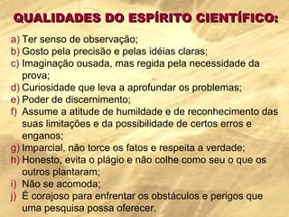 QUALIDADES DO ESPÍRITO CIENTÍFICO: Ter senso de observação; Gosto pela precisão e pelas idéias claras; Imaginação ousada, mas regida pela necessidade da prova; Curiosidade que leva a aprofundar os problemas; Poder de discernimento; Assume a atitude de humildade e de reconhecimento das suas limitações e da possibilidade de certos erros e enganos; Imparcial, não torce os fatos e respeita a verdade; Honesto, evita o plágio e não colhe como seu o que os outros plantaram; Não se acomoda; É corajoso para enfrentar os obstáculos e perigos que uma pesquisa possa oferecer. 