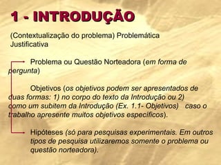 1 - INTRODUÇÃO (Contextualização do problema) Problemática Justificativa Problema ou Questão Norteadora ( em forma de  pergunta )   Objetivos ( os objetivos podem ser apresentados de  duas formas: 1) no corpo do texto da Introdução ou 2)  como um subitem da Introdução (Ex. 1.1- Objetivos)  caso o trabalho apresente muitos objetivos específicos ).   Hipóteses  (só para pesquisas experimentais. Em outros  tipos de pesquisa utilizaremos somente o problema ou  questão norteadora). 