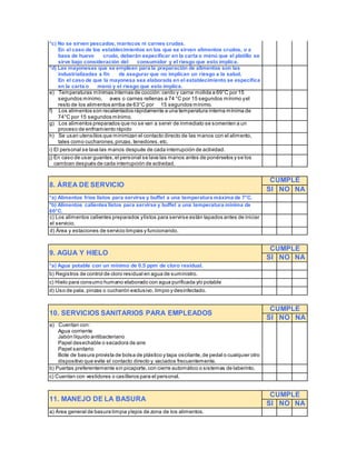 *c) No se sirven pescados, mariscos ni carnes crudas. 
En el caso de los establecimientos en los que se sirven alimentos crudos, o a 
base de huevo crudo, deberán especificar en la carta o menú que el platillo se 
sirve bajo consideración del consumidor y el riesgo que esto implica. 
*d) Las mayonesas que se emplean para la preparación de alimentos son las 
industrializadas a fin de asegurar que no implican un riesgo a la salud. 
En el caso de que la mayonesa sea elaborada en el establecimiento se especifica 
en la carta o menú y el riesgo que esto implica. 
e) Temperaturas mínimas internas de cocción: cerdo y carne molida a 69°C por 15 
segundos mínimo, aves o carnes rellenas a 74 °C por 15 segundos mínimo y el 
resto de los alimentos arriba de 63°C por 15 segundos mínimo. 
f) Los alimentos son recalentados rápidamente a una temperatura interna mínima de 
74°C por 15 segundos mínimo. 
g) Los alimentos preparados que no se van a servir de inmediato se somenten a un 
proceso de enfriamiento rápido 
h) Se usan utensilios que minimizan el contacto directo de las manos con el alimento, 
tales como cucharones, pinzas, tenedores, etc. 
i) El personal se lava las manos después de cada interrupción de actividad. 
j) En caso de usar guantes, el personal se lava las manos antes de ponérselos y se los 
cambian después de cada interrupción de actividad. 
8. ÁREA DE SERVICIO 
CUMPLE 
SI NO NA 
*a) Alimentos fríos listos para servirse y buffet a una temperatura máxima de 7°C. 
*b) Alimentos calientes listos para servirse y buffet a una temperatura mínima de 
60°C. 
c) Los alimentos calientes preparados y listos para servirse están tapados antes de iniciar 
el servicio. 
d) Área y estaciones de servicio limpias y funcionando. 
9. AGUA Y HIELO 
CUMPLE 
SI NO NA 
*a) Agua potable con un mínimo de 0.5 ppm de cloro residual. 
b) Registros de control de cloro residual en agua de suministro. 
c) Hielo para consumo humano elaborado con agua purificada y/o potable 
d) Uso de pala, pinzas o cucharón exclusivo, limpio y desinfectado. 
10. SERVICIOS SANITARIOS PARA EMPLEADOS 
CUMPLE 
SI NO NA 
a) Cuentan con: 
Agua corriente 
Jabón líquido antibacteriano 
Papel desechable o secadora de aire 
Papel sanitario 
Bote de basura provista de bolsa de plástico y tapa oscilante, de pedal o cualquier otro 
dispositivo que evite el contacto directo y vaciados frecuentemente. 
b) Puertas preferentemente sin picaporte, con cierre automático o sistemas de laberinto. 
c) Cuentan con vestidores o casilleros para el personal. 
11. MANEJO DE LA BASURA 
CUMPLE 
SI NO NA 
a) Área general de basura limpia y lejos de zona de los alimentos. 
 
