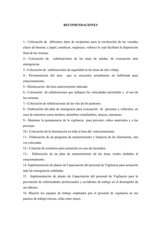 RECOMENDACIONES




1.- Colocación de diferentes tipos de recipientes para la recolección de las variadas
clases de basuras, ( papel, metálicas, orgánicas, vidrios) lo cual facilitará la disposición
final de las mismas.
2.- Colocación de       señalizaciones de las rutas de salidas, de evacuación ante
emergencias.
3.- Colocación de señalizaciones de seguridad en las áreas de alto voltaje.
4.- Pavimentación del área         que se encuentra actualmente no habilitada para
estacionamiento.
5.- Demarcación del área anteriormente indicada.
6.- Colocación de señalizaciones que indiquen las velocidades permitidas y el uso de
las cornetas.
7.- Colocación de señalizaciones de las vías de los peatones.
8.- Elaboración del plan de emergencia para evacuación de personas y vehículos, en
caso de siniestros como motines, disturbios estudiantiles, atracos, amenazas.
9.- Mantener la permanencia de la vigilancia para prevenir, robos materiales y a las
personas.
10.- Colocación de la iluminación en toda el área del estacionamiento.
11.- Elaboración de un programa de mantenimiento y limpieza de las iluminarías, una
vez colocadas.
12.- Colación de extintores para actuación en caso de incendios.
13.-   Elaboración de un plan de mantenimiento de las áreas verdes aledañas al
estacionamiento.
14. Implementación de planes de Capacitación del personal de Vigilancia para actuación
ante las emergencias señaladas.
15. Implementación de planes de Capacitación del personal de Vigilancia para la
prevención de enfermedades profesionales y accidentes de trabajo en el desempeño de
sus labores.
16. Mejorar los equipos de trabajo empleados por el personal de vigilancia en sus
puestos de trabajo (mesas, sillas entre otras).
 