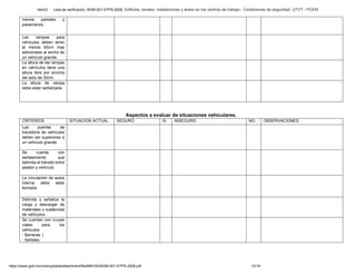 Abril/2 Lista de verificación. NOM-001-STPS-2008. Edificios, locales, instalaciones y áreas en los centros de trabajo-. Condiciones de seguridad. UTVT - PCEM
https://www.gob.mx/cms/uploads/attachment/file/680193/NOM-001-STPS-2008.pdf 12/14
menos paredes y
pasamanos.
Las rampas para
vehículos deben tener
al menos 60cm mas
adicionales al ancho de
un vehículo grande.
La altura de las rampas
en vehículos tiene una
altura libre por encima
del auto de 30cm.
La altura de rampa
debe estar señalizada.
Aspectos a evaluar de situaciones vehiculares.
CRITERIOS. SITUACION ACTUAL. SEGURO SI. INSEGURO. NO. OBSERVACIONES.
Las puertas de
transitorio de vehículos
deben ser superiores a
un vehículo grande.
Se cuenta con
señalamiento que
delimita el tránsito entre
peatón y vehículo.
La circulación de autos
interna debe estar
techada.
Delimita y señaliza la
carga y descargar de
materiales o sustancias
de vehículos.
Se cuentan con cruces
viales para los
vehículos:
- Barreras. |
- Señales.
 