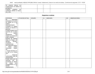 Abril/2 Lista de verificación. NOM-001-STPS-2008. Edificios, locales, instalaciones y áreas en los centros de trabajo-. Condiciones de seguridad. UTVT - PCEM
https://www.gob.mx/cms/uploads/attachment/file/680193/NOM-001-STPS-2008.pdf 2/14
Se presenta bitácora de
mantenimiento de salidas de
emergencia.
Presenta programa de
ventilación artificial al menos
de un año.
Aspectos a evaluar.
CRITERIOS. SITUACION ACTUAL. SEGURO SI. INSEGURO. NO. OBSERVACIONES.
Se desarrollan
actividades en el centro
de trabajo en el cual
realicen la
descontaminación
constante en lugares
donde se trascurre el
personal.
Cumple el patrón con el
recorrido por el centro
de trabado
identificando que
realicen sus labores en
orden y limpieza.
Delimita las distintas
áreas de trabajo, por
ejemplo: almacén,
circulación de
autos/personas.
De la siguiente manera:
- Muros, mallas,
barandales, franjas,
etc.
- Franjas llamativas en
el piso de al menos
5cm.
- Distancias
conformables entre las
diversas áreas.
Existen áreas para las
personas que se
encuentren en labores
de trabajo para
discapacitados el cual
faciliten su
desplazamiento.
 