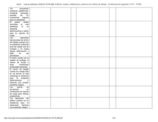 Abril/2 Lista de verificación. NOM-001-STPS-2008. Edificios, locales, instalaciones y áreas en los centros de trabajo-. Condiciones de seguridad. UTVT - PCEM
https://www.gob.mx/cms/uploads/attachment/file/680193/NOM-001-STPS-2008.pdf 3/14
Se encuentran
escaleras, plataformas,
escaleras manuales,
puentes, etc. En
condiciones seguras
para no resbalarse.
El patrón realiza
recorridos el cual
identifican el no
presentar
deformaciones o daños
para su soporte de
carga.
Los elementos
estructurales del centro
del trabajo cuentan con
la resistencia suficiente
para las cargas que se
manejen y no exista
alguna deformación o
daño en las
actividades.
El techo cuenta con la
calidad de proteger el
interior de lluvias y
otras condiciones
ambientales extremas.
El centro de trabajo
cuenta con cargas fijas
en los techos, el cual
mantenga su eficiencia
para no presentar
deformaciones o
fracturas que puedan
presentar riesgos.
Los techos se
encuentran en
condiciones de soporte
de carga para realizar
operaciones.
Los elementos del
edificio cuentan con la
resistencia para no
observarse fracturas
que presenten riesgos.
 