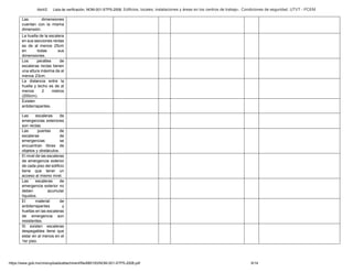 Abril/2 Lista de verificación. NOM-001-STPS-2008. Edificios, locales, instalaciones y áreas en los centros de trabajo-. Condiciones de seguridad. UTVT - PCEM
https://www.gob.mx/cms/uploads/attachment/file/680193/NOM-001-STPS-2008.pdf 6/14
Las dimensiones
cuentan con la misma
dimensión.
La huella de la escalera
en sus secciones rectas
es de al menos 25cm
en todas sus
dimensiones.
Los peraltes de
escaleras rectas tienen
una altura máxima de al
menos 23cm.
La distancia entre la
huella y techo es de al
menos 2 metros
(200cm).
Existen
antiderrapantes.
Las escaleras de
emergencias exteriores
son rectas.
Las puertas de
escaleras de
emergencias se
encuentran libres de
objetos y obstáculos.
El nivel de las escaleras
de emergencia exterior
de cada piso del edificio
tiene que tener un
acceso al mismo nivel.
Las escaleras de
emergencia exterior no
deben acumular
líquidos.
El material de
antiderrapantes y
huellas en las escaleras
de emergencia son
resistentes.
Si existen escaleras
despegables tiene que
estar en al menos en el
1er piso.
 