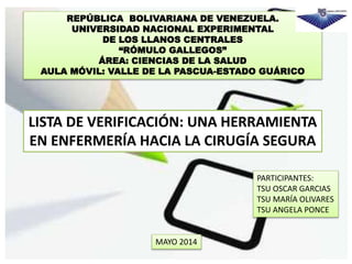 REPÚBLICA BOLIVARIANA DE VENEZUELA.
UNIVERSIDAD NACIONAL EXPERIMENTAL
DE LOS LLANOS CENTRALES
“RÓMULO GALLEGOS”
ÁREA: CIENCIAS DE LA SALUD
AULA MÓVIL: VALLE DE LA PASCUA-ESTADO GUÁRICO
LISTA DE VERIFICACIÓN: UNA HERRAMIENTA
EN ENFERMERÍA HACIA LA CIRUGÍA SEGURA
PARTICIPANTES:
TSU OSCAR GARCIAS
TSU MARÍA OLIVARES
TSU ANGELA PONCE
MAYO 2014
 