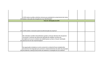 A CIPA realiza reuniões ordinárias mensais para avaliação do cumprimento das metas
23 fixadas e discussão das situações de risco identificadas?
                                            Parte III- Atribuições da CIPA




24 A CIPA recebe o necessário apoio da administração da empresa?


   São realizadas reuniões extraordinárias quando: a) houver denúncia de situação de
   risco grave e iminente que determine aplicação de medidas corretivas de
   emergência; b) ocorrer acidente do trabalho grave ou fatal; c) houver solicitação
25 expressa de uma das representações?




   Na organização instalada em centro comercial ou industrial foram estabelecidos
   mecanismos de integração para promover o desenvolvimento de ações de prevenção
26 de acidentes e doenças decorrentes do ambiente e instalações de uso coletivo?
 