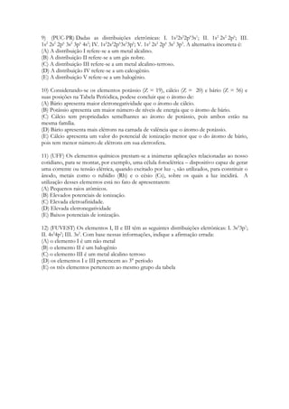 9) (PUC-PR) Dadas as distribuições eletrônicas: I. 1s22s22p63s1; II. 1s2 2s2 2p6; III.
1s2 2s2 2p6 3s2 3p6 4s2; IV. 1s22s22p63s23p6; V. 1s2 2s2 2p6 3s2 3p5. A alternativa incorreta é:
(A) A distribuição I refere-se a um metal alcalino.
(B) A distribuição II refere-se a um gás nobre.
(C) A distribuição III refere-se a um metal alcalino-terroso.
(D) A distribuição IV refere-se a um calcogênio.
(E) A distribuição V refere-se a um halogênio.

10) Considerando-se os elementos potássio (Z = 19), cálcio (Z = 20) e bário (Z = 56) e
suas posições na Tabela Periódica, podese concluir que o átomo de:
(A) Bário apresenta maior eletronegatividade que o átomo de cálcio.
(B) Potássio apresenta um maior número de níveis de energia que o átomo de bário.
(C) Cálcio tem propriedades semelhantes ao átomo de potássio, pois ambos estão na
mesma família.
(D) Bário apresenta mais elétrons na camada de valência que o átomo de potássio.
(E) Cálcio apresenta um valor do potencial de ionização menor que o do átomo de bário,
pois tem menor número de elétrons em sua eletrosfera.

11) (UFF) Os elementos químicos prestam-se a inúmeras aplicações relacionadas ao nosso
cotidiano, para se montar, por exemplo, uma célula fotoelétrica – dispositivo capaz de gerar
uma corrente ou tensão elétrica, quando excitado por luz -, são utilizados, para constituir o
ânodo, metais como o rubídio (Rb) e o césio (Cs), sobre os quais a luz incidirá. A
utilização desses elementos está no fato de apresentarem:
(A) Pequenos raios atômicos.
(B) Elevados potenciais de ionização.
(C) Elevada eletroafinidade.
(D) Elevada eletronegatividade
(E) Baixos potenciais de ionização.

12) (FUVEST) Os elementos I, II e III têm as seguintes distribuições eletrônicas: I. 3s23p1;
II. 4s24p5; III. 3s2. Com base nessas informações, indique a afirmação errada:
(A) o elemento I é um não metal
(B) o elemento II é um halogênio
(C) o elemento III é um metal alcalino terroso
(D) os elementos I e III pertencem ao 3° período
(E) os três elementos pertencem ao mesmo grupo da tabela
 