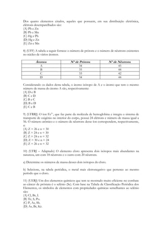 Dos quatro elementos citados, aqueles que possuem, em sua distribuição eletrônica,
elétrons desemparelhados são:
(A) Pb e Zn
(B) Pb e Mn
(C) Hg e Pb
(D) Hg e Zn
(E) Zn e Mn

8) (UFF) A tabela a seguir fornece o número de prótons e o número de nêutrons existentes
no núcleo de vários átomos.

         Átomos                     Nº de Prótons                 Nº de Nêutrons
            A                            34                             45
            B                            35                             44
            C                            33                             42
            D                            34                             44

Considerando os dados desta tabela, o átomo isótopo de A e o átomo que tem o mesmo
número de massa do átomo A são, respectivamente:
(A) D e B
(B) C e D
(C) B e C
(D) B e D
(E) C e B

9) (UFRRJ) O íon Fe2+, que faz parte da molécula de hemoglobina e integra o sistema de
transporte de oxigênio no interior do corpo, possui 24 elétrons e número de massa igual a
56. O número atômico e o número de nêutrons desse íon correspondem, respectivamente,
a:
(A) Z = 26 e n = 30
(B) Z = 24 e n = 30
(C) Z = 24 e n = 32
(D) Z = 30 e n = 24
(E) Z = 26 e n = 32

10) (UFRJ – Adaptado) O elemento cloro apresenta dois isótopos mais abundantes na
natureza, um com 18 nêutrons e o outro com 20 nêutrons.

a) Determine os números de massa desses dois isótopos do cloro.

b) Selecione, na tabela periódica, o metal mais eletronegativo que pertence ao mesmo
período que o cloro.

11) (UERJ) Um dos elementos químicos que tem se mostrado muito eficiente no combate
ao câncer de próstata é o selênio (Se). Com base na Tabela de Classificação Periódica dos
Elementos, os símbolos de elementos com propriedades químicas semelhantes ao selênio
são:
(A) Cl, Br, I.
(B) Te, S, Po.
(C) P, As, Sb.
(D) As, Br, Kr.
 