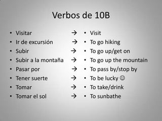 Verbos de 10B
•   Visitar                 •   Visit
•   Ir de excursión         •   To go hiking
•   Subir                   •   To go up/get on
•   Subir a la montaña      •   To go up the mountain
•   Pasar por               •   To pass by/stop by
•   Tener suerte            •   To be lucky 
•   Tomar                   •   To take/drink
•   Tomar el sol            •   To sunbathe
 