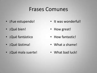 Frases Comunes
• ¡Fue estupendo!     • It was wonderful!

• ¡Qué bien!          • How great!

• ¡Qué fantástico     • How fantastic!

• ¡Qué lástima!       • What a shame!

• ¡Qué mala suerte!   • What bad luck!
 