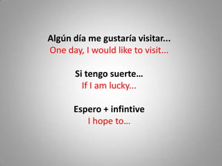 Algún día me gustaría visitar...
One day, I would like to visit...

       Si tengo suerte…
         If I am lucky...

      Espero + infintive
         I hope to…
 