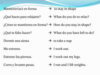 ¿



    Mantener(se) en forma         to stay in shape

    ¿Qué haces para relajarte?    What do you do to relax?

    ¿Cómo te mantienes en forma?  How do you stay in shape?

    ¿Qué te falta hacer?          What do you have left to do?

    Dormir una siesta             to take a nap

    Me entreno.                   I work out.

    Entreno las piernas.          I work out my legs.

    Corro y levanto pesas.        I run and I lift weights.
 