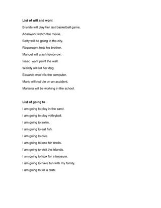 List of will and wont
Brenda will play her last basketball game.
Adanwont watch the movie.
Betty will be going to the city.
Roquewont help his brother.
Manuel will crash tomorrow.
Isaac wont paint the wall.
Wendy will kill her dog.
Eduardo won’t fix the computer.
Mario will not die on an accident.
Mariana will be working in the school.
List of going to
I am going to play in the sand.
I am going to play volleyball.
I am going to swim.
I am going to eat fish.
I am going to dive.
I am going to look for shells.
I am going to visit the islands.
I am going to look for a treasure.
I am going to have fun with my family.
I am going to kill a crab.
 