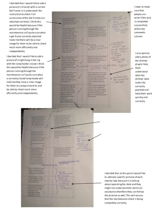 I decided that I would liketo add a
pictureof a Fresnel with a correct
Gel Frame in itunderneath the
instruction to check if all
accessories of the Gel Frames are
attached correctly.I think this
would be helpful because if the
person runningthrough the
maintenance isn’tquite sure what
a gel frame correctly attached
looks likethere will bea clear
image for them to be ableto check
much more efficiently and
independently.
I need to make
sure that
people can
write if the task
is completed
successfully
within the
comments
column.
I decided that I would liketo add a
pictureof a lighthung in the rig
with the lamp holder closed.I think
this would be helpful because if the
person runningthrough the
maintenance isn’tquite sure what
a correctly closed lamp holder will
look likethey have a clear image
for them to compare back to and
be ableto check much more
efficiently and independently.
I also want to
add a photo of
the dimmer
plug to help
them
understand
what the
dimmer desk
looks like
correctly
patched and
help them work
quickly and
correctly.
I decided that at this pointI would like
to add very specific pictures of each
step by step becauseit is talking
about operatingthe desk and they
might not understand the technical
vocabulary therefore they can follow
the pictures as well.This will ensure
that the maintenance check is being
completely correctly.
 