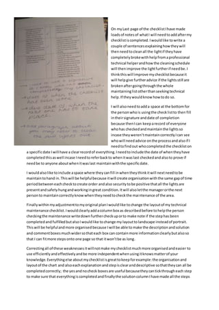 On myLast page of the checklistIhave made
loadsof notesof whatI will needtoaddaftermy
checklistiscompleted.Iwouldlike towrite a
couple of sentencesexplaininghow theywill
thenneedtocleanall the lightif theyhave
completelybrokewithhelpfromaprofessional
technical helperandhow the cleaningschedule
will thenimprove the lightfurtherif needbe.I
thinkthiswill improve mychecklistbecauseit
will helpgive furtheradvice if the lights still are
brokenaftergoingthroughthe whole
maintaininglistotherthan seekingtechnical
help.If theywouldknow how todo so.
I will alsoneedtoadda space at the bottomfor
the personwhois usingthe checklistto then fill
intheirsignature anddate of completion
because thenIcan keeparecord of everyone
whohas checkedandmaintainthe lightsso
incase theyweren’tmaintaincorrectlyIcan see
whowill needadvice onthe processandalsoif I
needtofindout whocompletedthe checkliston
a specificdate Iwill have a clearrecordof everything.Ineedtoinclude the date of whentheyhave
completedthisaswell incase Ineedtoreferbackto whenitwaslast checkedandalsoto prove if
needbe to anyone aboutwhenitwaslast maintainwiththe specificdate.
I wouldalsolike toinclude aspace where theycanfill inwhentheythinkitwill nextneedtobe
maintaintohand in.Thiswill be helpfulbecause itwill create organisationwiththe same gapof time
periodbetweeneachchecktocreate order andalso securitytobe positive thatall the lightsare
presentandsafetyhungandworkingingreat condition.Itwill alsoletthe managerorthe next
personto maintaincorrectlyknowwhentheyneedtocheckthe maintenance of the area.
Finallywithinmyadjustmenttomyoriginal planIwouldlike tochange the layoutof my technical
maintenance checklist.Iwouldclearlyaddacolumnbox as describedbefore tohelpthe person
checkingthe maintenance writedown furthercheckuporto make note if the stephas been
completedand fulfilledbutalsoI wouldlike tochange my layouttolandscape insteadof portrait.
Thiswill be helpfulandmore organised because I will be able to make the descriptionandsolution
and commentboxesmuchwidersothateach box can containmore informationclearlybutalsoso
that I can fitmore steps onto one page so that itwon’tbe as long.
Correctingall of these weaknessesitwillnotmake mychecklistmuchmore organisedandeasier to
use efficientlyandeffectivelyandbe more independentwhenusingitknowsmatterof your
knowledge.Everythingelse aboutmychecklistisgreattokeepforexample:the organisationand
layoutof the chart and alsoeachexplanationandstepisclearanddescriptive sothattheycan all be
completedcorrectly; the yesandnocheck boxesare useful becausetheycantickthrougheach step
to make sure that everythingiscompletedandfinallythe solutioncolumnIhave made all the steps
 