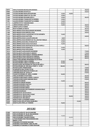 T0975 HAPLOTAXODON MICROLEPIS MKINGA 46,00 €
T0980 JULIDOCHROMIS DICKFELDI 44,00 €
T0990 JULIDOCHROMIS MARLIERI BURUNDI 12,00 € 18,90 €
T1000 JULIDOCHROMIS ORNATUS YELLOW 12,00 €
T1050 JULIDOCHROMIS REGANNI KIPILLI 12,00 € 48,40 €
T1080 JULIDOCHROMIS TRANSCRIPTUS BEMBA 12,00 €
T1081 JULIDOCHROMIS TRANSCRIPTUS GOMBE 14,40 €
T1110 LAMPRICHTHYS TANGANICANUS 24,00 €
T1118 LIMNOCHROMIS AURITUS 12,00 € 39,60 €
T1200 LIMNOTILAPIA STANERI 77,00 €
T6001 MASTACEMBELUS MIXTE 26,40 €
T1370 NEOLAMPROLOGUS BOULENGERI NKONDWE 33,00 €
T1380 NEOLAMPROLOGUS BREVIS LIVUA 22,00 €
T1400 NEOLAMPROLOGUS CAUDOPUNCTATUS KAPAMPA 14,40 €
T1410 NEOLAMPROLOGUS DAFFODIL 44,00 €
T1699 NEOLAMPROLOGUS LELEUPI KARILANI 9,60 €
T1705 NEOLAMPROLOGUS MODESTUS YELLOW PECTORALE 12,00 €
T1800 NEOLAMPROLOGUS MULTIFASCIATUS 14,40 €
T2001 NEOLAMPROLOGUS OCELATUS GOLD 14,40 €
T2100 NEOLAMPROLOGUS SEXFASCIATUS GOLD KIPILLI 55,00 €
T3002 NEOLAMPROLOGUS SIGNATUS 14,40 €
T3010 NEOLAMPROLOGUS SPECIOSUS 14,40 €
T3010 OPHTHALMOTILAPIA BOOPS NKONDWE 77,00 €
T3090 OPHTHALMOTILAPIA NASUTA MBOKO 77,00 €
T3100 OPHTHALMOTILAPIA NASUTA ORANGE MKINGA 66,00 €
T3150 OPHTHALMOTILAPIA VENTRALIS KABOGO 66,00 €
T3200 OPHTHALMOTILAPIA VENTRALIS KASANGA 66,00 €
T3260 PARACYPRICHROMIS NIGRIPINNIS BLUE NEON 21,00 €
T3265 PETROCHROMIS FAMULA BEMBA 57,60 €
T3267 PETROCHROMIS FAMULA KIGOMA 5 -6 CM 57,60 €
T3280 PETROTILAPIA ORTHOGNATUS TRICOLOR KIPÏLLI 88,00 €
T3290 PETROCHROMIS SP. RED BULU POINT 8 - 10 CM 160,00 €
T3300 PETROTILAPIA TREWAVASAE 77,00 €
T5000 SYNODONTIS MULTIPUNCTATUS 30,80 €
T5005 TANGANICODUS IRSACAE NYANZA LAC 26,40 €
T5010 TANGANICODUS SP. KAVALLA 61,60 €
T5015 TELMATOCHROMIS SP. SHELL ZAMBIE 24,00 €
T5020 TRIGLACHROMIS OTOSTIGMA 26,40 €
T5030 TROPHEUS BRICHARDI CANARY CHEECK 63,80 €
T5055 TROPHEUS BRICHARDI NAMANSI MALE 61,60 €
T3800 TROPHEUS DUBOISI 14,40 €
T3805 TROPHEUS DUBOISI MASWA 66,00 €
T3810 TROPHEUS MOORII CHAITICA 44,00 €
T3820 TROPHEUS MOORII ILANGI 37,80 € 66,00 €
T3830 TROPHEUS MOORII ISINGA 55,00 €
T3850 TROPHEUS MOORII RED RAIMBOW KASANGA MALE 44,00 €
T3860 TROPHEUS MURAGO 58,00 €
T3900 TROPHEUS SP. BLACK IKOLA 44,00 €
T3950 TROPHEUS SP. BLACK BULU POINT 55,00 €
T3300 TROPHEUS SP, RED MOLIRO 25,20 € 44,00 €
T3960 TROPHEUS SP. RED NDOLE 44,00 €
T6000 XENOTILAPÏA FLAVIPINNIS KAINDA 61,60 €
T6100 XENOTILAPIA SPILOPTERUS MABILIBILI 31,50 €
T8800 XENOTILAPIA PÄPILLIO TEMBWE 76,80 €
DIVERS
V1000 ASTATOTILAPIA SP. BLACK MAKOBE
V2000 HAPLOCHROMIS SP. BLUE OBLIQUIDENS
V2200 HAPLOCHROMIS LATIFASCIATA 14,40 €
V2600 HAPLOCHROMIS THEUREUTERION 25,20 €
V2380 LITHOCHROMIS RED PSEUDONIGRICANS
V2400 MBIPIA LUTEA
V1500 PUNDAMILIA NYEREREI MAKOBE
V2700 PUNDAMILIA NEYEREREI JUMA ISLAND
V2800 PUNDAMILIA PUNDAMILIA ZEBRA MAKOBE 25,20 €
 