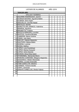 CICLO LECTIVO 2015
TERCER AÑO
APELLIDO Y NOMBRES
1 AGUIRRE RODRIGUEZ, Jazmín
2 ALMADA BOGINO, Agustina Belén
3 ALMADA, Elina Aylen
4 ARGUELLO, Jennifer Natali
5 BISCALDI, Narella
6 BONETTO DEL BIANCO, Valentina
7 BRARDA, Agustina
8 BRUNATTO, Yuliana
9 BUCETA RINAUDO, Lourdes
10 BUSTOS, Carolina Micaela
11 CABRERA, María Victoria
12 FOGEL, Ivar Hans
13 GALLAY, Gabriel Alejandro
14 GAUTERO, Melisa Belén
15 GIGENA, Ludmila
16 GIODA, Delfina
17 LOPEZ, Lara Guadalupe
18 LOPEZ, Matías Ezequiel
19 LOPEZ, Sofía Desirée
20 OVIEDO, Brisa Elisa Aylen
21 OYARZABAL, Marianela María
22 PEREIRA CORDOBA, Milagros Alejandra
23 SASSAROLI, Mailen Marianela
24 SERRA, Lourdes Antonella
25 TOMI CEBALLOS, Martina
26 TORRES, Yohana Cecilia
27 TORTI, Jeremías
28 ZARATE CAÑELLAS, Sheila Valeria
29
30
LISTADO DE ALUMNOS AÑO :2016
 