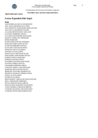 Ministério da Educação Pág.: 4
Universidade Federal de Pelotas
Coordenadoria de Processos de Seleção e Ingresso
VESTIBULAR UAB 2014 (Edital 069/2014)
Aprovados por curso
Letras Espanhol (São Sepé)
Nome
ALIZANDRA DA SILVA DANZMANN
ANA ALICE MENDES DA CUNHA
ANA CRISTINA FERNANDES DOS SANTOS
ANA PAULA BALBINOT PALMA
CLAUDIA BITENCOURT GOULART
CLAUDIA FERREIRA FRAGA
CLAUDIA FIGUEIREDO MACHADO
DAIANA VIEIRA DA TRINDADE
DEISE MARZARI
ELIANE DOS SANTOS TEIXEIRA
ELISA SILVEIRA GONCALVES
EVERTON RIBEIRO SANTOS
FLAVIANE CHAVES BATISTA
FRANCELI SILVA DA ROSA
JANAINA ALVES LOPES
JOAO PAULO TREVISAN ELIAS
JOSI ISABEL FERNANDES NEVES
KARINA COSTA MARZARI
KARINE SANTOS NUNES
LEANDRO ANTONIO MACHADO
LILIANE CORREA DOTTO
LISANDRO FERREIRA PIRES
LUSIANE VIEIRA VASCONCELOS
MARLISE DOS SANTOS NEVES
MERILISE OLIVEIRA RODRIGUES
MICHELE OLEQUES TERRES VIDAL
PAOLA ALVES LOPES
PATRICIA DA ROSA
ROSA MARIA VARGAS DE SOUZA RECKE
SEILA TRINDADE FERREIRA
SILVIA REGINA FRAGA BRUM
SUSANA DELI MARTINS SALDANHA
TANIA MARISA CORNELIO BRITES
VANESSA BAAD DE AZEVEDO DIAS
VANESSA PENTEADO BARCELLOS
 