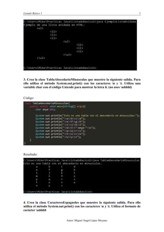 Listado Básico 1 3
Autor: Miguel Ángel López Moyano
3. Crea la clase TablaAbecedarioMinusculas que muestre la siguiente salida. Para
ello utiliza el método System.out.print() con los caracteres n y t. Utiliza una
variable char con el código Unicode para mostrar la letra ñ. (no uses udddd)
Código:
Resultado:
4. Crea la clase CaracteresEspagnoles que muestre la siguiente salida. Para ello
utiliza el método System.out.print() con los caracteres n y t. Utiliza el formato de
carácter udddd
 