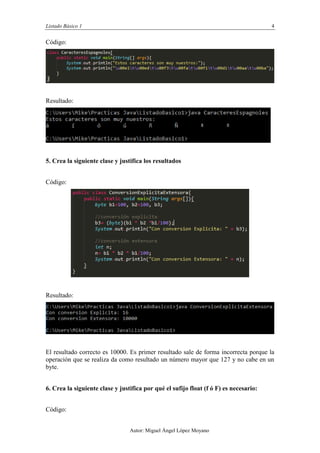 Listado Básico 1 4
Autor: Miguel Ángel López Moyano
Código:
Resultado:
5. Crea la siguiente clase y justifica los resultados
Código:
Resultado:
El resultado correcto es 10000. Es primer resultado sale de forma incorrecta porque la
operación que se realiza da como resultado un número mayor que 127 y no cabe en un
byte.
6. Crea la siguiente clase y justifica por qué el sufijo float (f ó F) es necesario:
Código:
 