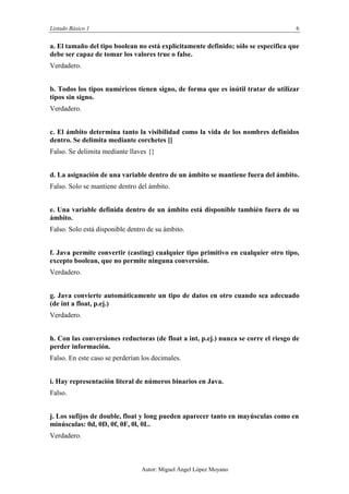 Listado Básico 1 6
Autor: Miguel Ángel López Moyano
a. El tamaño del tipo boolean no está explícitamente definido; sólo se especifica que
debe ser capaz de tomar los valores true o false.
Verdadero.
b. Todos los tipos numéricos tienen signo, de forma que es inútil tratar de utilizar
tipos sin signo.
Verdadero.
c. El ámbito determina tanto la visibilidad como la vida de los nombres definidos
dentro. Se delimita mediante corchetes []
Falso. Se delimita mediante llaves {}
d. La asignación de una variable dentro de un ámbito se mantiene fuera del ámbito.
Verdadero.
e. Una variable definida dentro de un ámbito está disponible también fuera de su
ámbito.
Falso. Solo está disponible dentro de su ámbito.
f. Java permite convertir (casting) cualquier tipo primitivo en cualquier otro tipo,
excepto boolean, que no permite ninguna conversión.
Verdadero.
g. Java convierte automáticamente un tipo de datos en otro cuando sea adecuado
(de int a float, p.ej.)
Verdadero.
h. Con las conversiones reductoras (de float a int, p.ej.) nunca se corre el riesgo de
perder información.
Falso. En este caso se perderían los decimales.
i. Hay representación literal de números binarios en Java.
Verdadero.
j. Los sufijos de double, float y long pueden aparecer tanto en mayúsculas como en
minúsculas: 0d, 0D, 0f, 0F, 0l, 0L.
Verdadero.
 