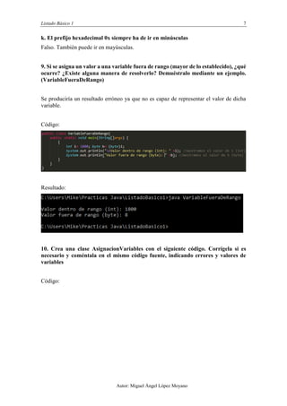 Listado Básico 1 7
Autor: Miguel Ángel López Moyano
k. El prefijo hexadecimal 0x siempre ha de ir en minúsculas
Verdadero.
9. Si se asigna un valor a una variable fuera de rango (mayor de lo establecido), ¿qué
ocurre? ¿Existe alguna manera de resolverlo? Demuéstralo mediante un ejemplo.
(VariableFueraDeRango)
Se produciría un resultado erróneo ya que no es capaz de representar el valor de dicha
variable.
Código:
Resultado:
10. Crea una clase AsignacionVariables con el siguiente código. Corrígela si es
necesario y coméntala en el mismo código fuente, indicando errores y valores de
variables
Código:
 