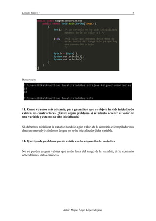 Listado Básico 1 8
Autor: Miguel Ángel López Moyano
Resultado:
11. Como veremos más adelante, para garantizar que un objeto ha sido inicializado
existen los constructores. ¿Existe algún problema si se intenta acceder al valor de
una variable y ésta no ha sido inicializada?
Sí, debemos inicializar la variable dándole algún valor, de lo contrario el compilador nos
dará un error advirtiéndonos de que no se ha inicializado dicha variable.
12. Qué tipo de problema puede existir con la asignación de variables
No se pueden asignar valores que estén fuera del rango de la variable, de lo contrario
obtendríamos datos erróneos.
 