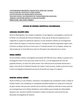UNIVERSIDAD DISTRITAL FRANCISCO JOSÉ DE CALDAS 
FACULTAD DE CIENCIAS Y EDUCACIÓN 
LICENCIATURA EN PEDAGOGÍA INFANTIL 
TALLER JUEGO, TECNOLOGÍA YU CONOCIMIENTO INFANTIL 
ADRIANA DUITAMA BONILLA CÓD 20131187007 
PROFESOR: ORLANDO TORRES 
LISTADO DE MUJERES CIENTÍFICAS COLOMBIANAS 
ADRIANA OCAMPO URÍA 
Nació en Barranquilla y fue crianda en Argentina. Es una ingeniera, investigadora y ejecutiva de 
la NASA en la División de Ciencias Planetarias. Tiene más de 30 años de experiencia en su 
campo,ella es experta en exploración espacial y en este momento continúa sus investigaciones 
sobre cráteres de impacto y extinciones masivas. Ocampo ha obtenido importantes logros como 
el Premio a la Mujer del año en Ciencia por la "Comisión femenil" de los Ángeles, además fue 
seleccionada por la revista Dicovery entre las 50 mujeres más importante en la ciencia. 
NUBIA MUÑOZ 
Es una científica, médica, investigadora proveniente del Valle del Cauca. Muñoz es pionera en la 
investigación sobre el virus que causa cáncer de cérvix, y en investigaciones del virus del 
papiloma humano y el cáncer de cuello uterino. Esta vallecaucana ha alcanzado distinciones y 
logros como jefe de la Unidad de Estudios de Campo e Intervenciones, donde se posicionó como 
la única investigadora latinoamericana que ha alcanzado este rango en la agencia. 
MARTHA CECILIA GÓMEZ 
Nació en Pereira, es una científica, veterinaria e investigadora que actualmente reside y trabaja en 
Estados Unidos. Esta colombiana es considerada autoridad mundial en el campo de la clonación 
de gatos salvajes africanos para salvarlos de la extinción, también ha enfocado la mayor parte de 
sus investigaciones en los felinos domésticos como modelos para el estudio de enfermedades 
humanas; esta iniciativa científica le permitió a Gómez reconocerse como una de las más 
destacadas investigadoras de América. 
 