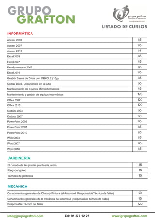 iNForMÁTiCa
Access 2003                                                                                          85
Access 2007                                                                                          85
Access 2010                                                                                          85
Excel 2003                                                                                           85
Excel 2007                                                                                           85
Excel Avanzado 2007                                                                                  85
Excel 2010                                                                                           85
Gestión Bases de Datos con ORACLE (10g)                                                              85
Google Docs. Documentos en la nube                                                                   50
Mantenimiento de Equipos Microinformáticos                                                           85
Mantenimiento y gestión de equipos informáticos                                                      120
Office 2007                                                                                          120
Office 2010                                                                                          120
Outlook 2003                                                                                         50
Outlook 2007                                                                                         50
PowerPoint 2003                                                                                      85
PowerPoint 2007                                                                                      85
PowerPoint 2010                                                                                      85
Word 2003                                                                                            85
Word 2007                                                                                            85
Word 2010                                                                                            85


JarDiNEría
El cuidado de las plantas.plantas de jardín                                                           85
Riego por goteo                                                                                       85
Técnicas de jardinería                                                                                85


MECÁNiCa
Conocimientos generales de Chapa y Pintura del Automóvil (Responsable Técnico de Taller)             50
Conocimientos generales de la mecánica del automóvil (Responsable Técnico de Taller)                 85
Responsable Técnico de Taller                                                                        120


info@grupografton.com                             Tel: 91 877 12 25                    www.grupografton.com
 