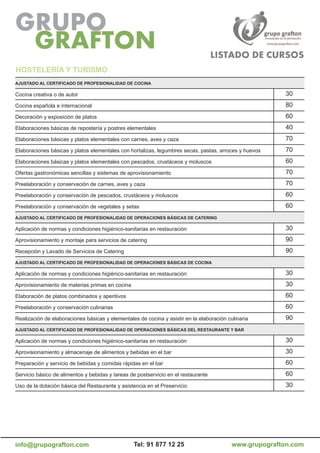 HoSTELEría Y TuriSMo
aJuSTaDo aL CErTiFiCaDo DE ProFESioNaLiDaD DE CoCiNa

Cocina creativa o de autor                                                                               30
Cocina española e internacional                                                                          80
Decoración y exposición de platos                                                                        60
Elaboraciones básicas de repostería y postres elementales                                                40
Elaboraciones básicas y platos elementales con carnes, aves y caza                                       70
Elaboraciones básicas y platos elementales con hortalizas, legumbres secas, pastas, arroces y huevos     70
Elaboraciones básicas y platos elementales con pescados, crustáceos y moluscos                           60
Ofertas gastronómicas sencillas y sistemas de aprovisionamiento                                          70
Preelaboración y conservación de carnes, aves y caza                                                     70
Preelaboración y conservación de pescados, crustáceos y moluscos                                         60
Preelaboración y conservación de vegetales y setas                                                       60
aJuSTaDo aL CErTiFiCaDo DE ProFESioNaLiDaD DE oPEraCioNES BÁSiCaS DE CaTEriNG

Aplicación de normas y condiciones higiénico-sanitarias en restauración                                  30
Aprovisionamiento y montaje para servicios de catering                                                   90
Recepción y Lavado de Servicios de Catering                                                              90
aJuSTaDo aL CErTiFiCaDo DE ProFESioNaLiDaD DE oPEraCioNES BÁSiCaS DE CoCiNa

Aplicación de normas y condiciones higiénico-sanitarias en restauración                                  30
Aprovisionamiento de materias primas en cocina                                                           30
Elaboración de platos combinados y aperitivos                                                            60
Preelaboración y conservación culinarias                                                                 60
Realización de elaboraciones básicas y elementales de cocina y asistir en la elaboración culinaria       90
aJuSTaDo aL CErTiFiCaDo DE ProFESioNaLiDaD DE oPEraCioNES BÁSiCaS DEL rESTauraNTE Y Bar

Aplicación de normas y condiciones higiénico-sanitarias en restauración                                  30
Aprovisionamiento y almacenaje de alimentos y bebidas en el bar                                          30
Preparación y servicio de bebidas y comidas rápidas en el bar                                            60
Servicio básico de alimentos y bebidas y tareas de postservicio en el restaurante                        60
Uso de la dotación básica del Restaurante y asistencia en el Preservicio                                 30




info@grupografton.com                            Tel: 91 877 12 25                         www.grupografton.com
 
