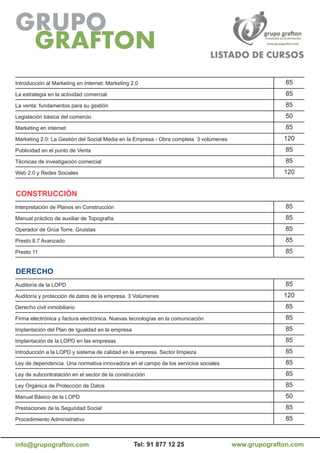 Introducción al Marketing en Internet: Marketing 2.0                                                 85
La estrategia en la actividad comercial                                                              85
La venta: fundamentos para su gestión                                                                85
Legislación básica del comercio                                                                      50
Marketing en internet                                                                                85
Marketing 2.0: La Gestión del Social Media en la Empresa - Obra completa 3 volúmenes                 120
Publicidad en el punto de Venta                                                                      85
Técnicas de investigación comercial                                                                  85
Web 2.0 y Redes Sociales                                                                             120


CoNSTruCCiÓN
Interpretación de Planos en Construcción                                                             85
Manual práctico de auxiliar de Topografía                                                            85
Operador de Grúa Torre. Gruistas                                                                     85
Presto 8.7 Avanzado                                                                                  85
Presto 11                                                                                            85


DErECHo
Auditoría de la LOPD                                                                                 85
Auditoría y protección de datos de la empresa. 3 Volúmenes                                           120
Derecho civil inmobiliario                                                                           85
Firma electrónica y factura electrónica. Nuevas tecnologías en la comunicación                       85
Implantación del Plan de Igualdad en la empresa                                                      85
Implantación de la LOPD en las empresas                                                              85
Introducción a la LOPD y sistema de calidad en la empresa. Sector limpieza                           85
Ley de dependencia. Una normativa innovadora en el campo de los servicios sociales                   85
Ley de subcontratación en el sector de la construcción                                               85
Ley Orgánica de Protección de Datos                                                                  85
Manual Básico de la LOPD                                                                             50
Prestaciones de la Seguridad Social                                                                  85
Procedimiento Administrativo                                                                         85



info@grupografton.com                             Tel: 91 877 12 25                    www.grupografton.com
 