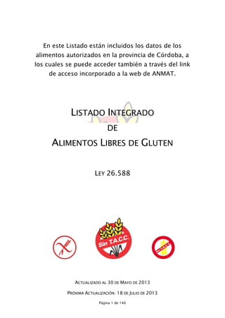Página 1 de 140
En este Listado están incluidos los datos de los
alimentos autorizados en la provincia de Córdoba, a
los cuales se puede acceder también a través del link
de acceso incorporado a la web de ANMAT.
LISTADO INTEGRADO
DE
ALIMENTOS LIBRES DE GLUTEN
LEY 26.588
ACTUALIZADO AL 30 DE MAYO DE 2013
PRÓXIMA ACTUALIZACIÓN: 18 DE JULIO DE 2013
 