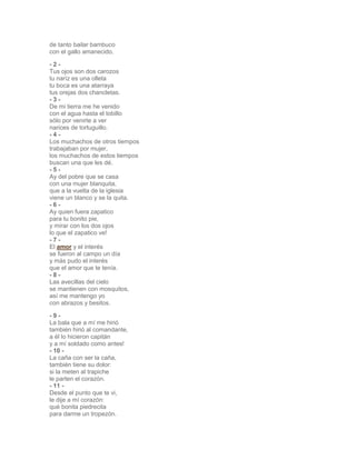 de tanto bailar bambuco 
con el gallo amanecido. 
- 2 - 
Tus ojos son dos carozos 
tu naríz es una olleta 
tu boca es una atarraya 
tus orejas dos chancletas. 
- 3 - 
De mi tierra me he venido 
con el agua hasta el tobillo 
sólo por venirte a ver 
narices de tortuguillo. 
- 4 - 
Los muchachos de otros tiempos 
trabajaban por mujer, 
los muchachos de estos tiempos 
buscan una que les dé. 
- 5 - 
Ay del pobre que se casa 
con una mujer blanquita, 
que a la vuelta de la iglesia 
viene un blanco y se la quita. 
- 6 - 
Ay quien fuera zapatico 
para tu bonito pie, 
y mirar con los dos ojos 
lo que el zapatico ve! 
- 7 - 
El amor y el interés 
se fueron al campo un día 
y más pudo el interés 
que el amor que te tenía. 
- 8 - 
Las avecillas del cielo 
se mantienen con mosquitos, 
así me mantengo yo 
con abrazos y besitos. 
- 9 - 
La bala que a mí me hirió 
también hirió al comandante, 
a él lo hicieron capitán 
y a mí soldado como antes! 
- 10 - 
La caña con ser la caña, 
también tiene su dolor: 
si la meten al trapiche 
le parten el corazón. 
- 11 - 
Desde el punto que te vi, 
le dije a mí corazón: 
qué bonita piedrecita 
para darme un tropezón. 
 