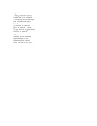 - 12 - 
Tres aguas habré bebido, 
cuatro con la de verbena 
y no hay agua más amarga 
que vivir en casa ajena. 
- 13 - 
El gallo en su gallinero 
libre, se sacude y canta. 
El que duerme en casa ajena 
pasitico se levanta”. 
- 14 - 
Déjame entrar al monte, 
déjame coger la flor, 
déjame dormir sueñito 
entre tus brazos, mi amor. 
