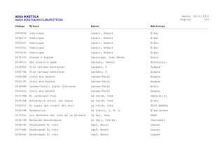 ASSA IKASTOLA
ASSA IKASTOLAKO LIBURUTEGIA
Fecha:
Página:
26/01/2015
150
Código Título Autor Editorial
000344E Dominique Laxalt, Robert Elkar
000427J Dominique Laxalt, Robert Elkar
000342C Dominique Laxalt, Robert Elkar
000525L Dominique Laxalt, Robert Elkar
000343K Dominique Laxalt, Robert Elkar
003053V Dianea & koplak Lazarraga, Joan Perez Erein
002881Y Aho bizarrik gabe Lazkano, Imanol Bertsolari
002930D Tiro tartean bertsotan Lazkano, P Auspoa
000279A Tiro tartean bertsotan Lazkano, P Auspoa
003018M Irriz eta malkoz Lazkao-Txiki Auspoa
003019Y Irriz eta malkoz Lazkao-Txiki Auspoa
001868M Lazkao-Txiki, gizon txikiaren Lazkao-Txiki Erein
003021P Irriz eta malkoz Lazkao-Txiki Auspoa
001178M El jardinero fiel Le Carré, John Debolsillo
000534M Hotzetatik etorri zen espia Le Carré, John Elkar
005004J El espía que surgió del frio Le Carré, John SEIX BARRAL
004559M Basamortua Le Clézio, J. M. G. Elkarlanean
001192L Los derechos del niño en la escuela Le Gal, Jean GRAÓ
004513M Matxalen barnetegian Le Gall, Pierre Ibaizabal
004529K Ferdinando El toro Leaf, Munro Lóguez
005794K Ferdinando El toro Leaf, Munro Lóguez
005834S Ferdinando El toro Leaf, Munro Lóguez
 