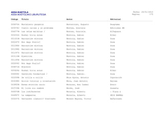 ASSA IKASTOLA
ASSA IKASTOLAKO LIBURUTEGIA
Fecha:
Página:
26/01/2015
175
Código Título Autor Editorial
005875X Movimiento perpetuo Monterroso, Augusto Anagrama
003578J Cuatro calles y un problema Montes, Graciela Ediciones SM
006077M Las velas malditas / Montes, Graciela. Alfaguara
003252D Euskal hiria sutan Montoia, Xabier Elkar
001201M Narraztien mintzoa Montoia, Xabier Susa
000247V Non dago Stalin? Montoia, Xabier Susa
001296P Narraztien mintzoa Montoia, Xabier Susa
001298X Narraztien mintzoa Montoia, Xabier Susa
001297D Narraztien mintzoa Montoia, Xabier Susa
003110M Elektrika Montoia, Xabier Susa
001145H Narraztien mintzoa Montoia, Xabier Susa
005934T Non dago Stalin? Montoia, Xabier Susa
004871H Blackout Montoia, Xabier Susa
005926S Euskal hiria sutan Montoia, Xabier Elkar
006069C Gasteizko hondartzak / Montoia, Xabier. Susa
002058B De orilla a orilla Mora Ayora, Antonio Diputación
003298D Accion tutorial y orientación Mora, Juan Antonio Narcea
003852B Esnea etorriko zaizu Morales, Ana Isabel Erein
003729A El lirón sin nombre Morán, José Susaeta
004970W Los indiferentes Moravia, Alberto : Plaza &
004997Y La campesina Moravia, Alberto SEIX BARRAL
003257Z Zertarako irakurri? Ulertzeko Moreno Bayona, Victor Nafarroako
 
