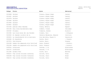 ASSA IKASTOLA
ASSA IKASTOLAKO LIBURUTEGIA
Fecha:
Página:
26/01/2015
79
Código Título Autor Editorial
001960M Zaldiak Clavero, Miguel Angel Castell
001508J Zaldiak Clavero, Miguel Angel Castell
001957W Zaldiak Clavero, Miguel Angel Castell
001966B Zaldiak Clavero, Miguel Angel Castell
001956R Zaldiak Clavero, Miguel Angel Castell
001968J Zaldiak Clavero, Miguel Angel Castell
001033K Querido señor Henshaw Cleary, Beverly Espasa-
005130R Buzu otsoa maiteminduta dago Clément, Claude Ibaizabal
004354F Frindela Clements, Andrew Aizkorri
001034E Las otras minas del rey Salomón Climent, Paco : Alfaguara
002246S El régimen jurídico de la Cobreros Mendazona, Eduardo Instituto
002465G La transformación de un municipio Coca Amilibia, Miguel A. Diputacion
003244R El alquimista Coelho, Paulo : Planeta
002787G Once minutos Coelho, Paulo Planeta
004106N Sadako eta paperezko mila kurriloak Coerr, Eleanor : Aizkorri
004105B Sadako eta paperezko mila kurriloak Coerr, Eleanor : Aizkorri
003005S Lotsaizuna Coetzee, J. M. Elkarlanean
000213Y Lotsaizuna Coetzee, J. M. Elkarlanean
001158P Artemis Fowl Colfer, Eoin Montena
000621T Pipi arrosa koloreko tximutxoa Collodi, Carlo Elkar
000633N Pipi arrosa koloreko tximutxoa Collodi, Carlo Elkar
004011D Pipi arrosa koloreko tximutxoa Collodi, Carlo Elkar
 