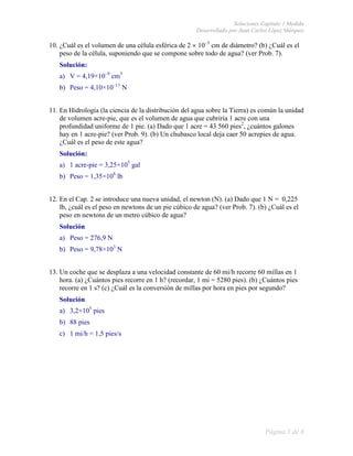 Soluciones Capítulo 1 Medida
                                                      Desarrollado por Juan Carlos López Márquez

10. ¿Cuál es el volumen de una célula esférica de 2 × 10–3 cm de diámetro? (b) ¿Cuál es el
    peso de la célula, suponiendo que se compone sobre todo de agua? (ver Prob. 7).
   Solución:
   a) V = 4,19×10–9 cm3
   b) Peso = 4,10×10–11 N


11. En Hidrología (la ciencia de la distribución del agua sobre la Tierra) es común la unidad
    de volumen acre-pie, que es el volumen de agua que cubriría 1 acre con una
    profundidad uniforme de 1 pie. (a) Dado que 1 acre = 43 560 pies2, ¿cuántos galones
    hay en 1 acre-pie? (ver Prob. 9). (b) Un chubasco local deja caer 50 acrepies de agua.
    ¿Cuál es el peso de este agua?
   Solución:
   a) 1 acre-pie = 3,25×105 gal
   b) Peso = 1,35×108 lb


12. En el Cap. 2 se introduce una nueva unidad, el newton (N). (a) Dado que 1 N = 0,225
    lb, ¿cuál es el peso en newtons de un pie cúbico de agua? (ver Prob. 7). (b) ¿Cuál es el
    peso en newtons de un metro cúbico de agua?
   Solución
   a) Peso = 276,9 N
   b) Peso = 9,78×103 N


13. Un coche que se desplaza a una velocidad constante de 60 mi/h recorre 60 millas en 1
    hora. (a) ¿Cuántos pies recorre en 1 h? (recordar, 1 mi = 5280 pies). (b) ¿Cuántos pies
    recorre en 1 s? (c) ¿Cuál es la conversión de millas por hora en pies por segundo?
   Solución
   a) 3,2×105 pies
   b) 88 pies
   c) 1 mi/h = 1,5 pies/s




                                                                                 Página 3 de 6
 