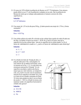Soluciones Capítulo 1 Medida
                                                       Desarrollado por Juan Carlos López Márquez

21. El censo de 1970 cifraba la población de Boston en 627 776 habitantes. Este número
    puede diferir en un 2 % de la población verdadera en ese año. Dar la población de
    Boston de modo que se indique adecuadamente el número correcto de cifras
    significativas.
   Solución
   6,3×105 habitantes


22. Una mujer de 1,55 m de alta pesa 50 kg. ¿Cuánto pesaría una mujer de 1,70 m y forma
                  ,55
    semejante?
   Solución:
   Peso = 65,97 kg


23. Una célula esférica de radio R'' se divide en dos células hijas iguales de radio R cada una
    de ellas. (a) Hallar el factor de escala L = R'/R. (b) ¿Cuál es la razón, área de la
    superficie de las dos células hijas : área de la superficie de la célula madre? (c) Si el
    factor de viabilidad de la madre es 1, ¿cuál es el factor de viabilidad de cada célula hija?
   Solución
       a) L = 2
       b) L-2 = 0,25
       c) 2


24. Un cilindro de latón de 10 pulg de alto y 2
    pulg de radio pesa 4 lb y está pegado a la
    cara inferior de un tablero horizontal, como
    se muestra en la Fig. 1.12. La cola tiene una
    resistencia máxima de 2 lb/pulg2. Si a la
    superficie encolada se aplica una fufuerza
    mayor que ese valor máximo, se romperá la
    cola. (a) ¿Cuál es en este caso la resistencia
    máxima de la superficie encolada? (b) ¿Cuál
    es el peso de un cilindro semejante de latón
    10 veces más grande (es decir, con un factor
    de escala L = 10)? (c) ¿Puede la misma cola
                                  e
    mantener unido a la superficie horizontal el
    cilindro más grueso?
   Solución
   a) 25,13 lb
   b) 4000 lb
   c) No


                                                                                  Página 6 de 6
 