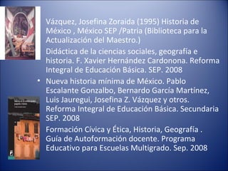 Vázquez, Josefina Zoraida (1995) Historia de México , México SEP /Patria (Biblioteca para la Actualización del Maestro.)  Didáctica de la ciencias sociales, geografía e historia. F. Xavier Hernández Cardonona. Reforma Integral de Educación Básica. SEP. 2008  Nueva historia mínima de México. Pablo Escalante Gonzalbo, Bernardo García Martínez, Luis Jauregui, Josefina Z. Vázquez y otros. Reforma Integral de Educación Básica. Secundaria SEP. 2008  Formación Cívica y Ética, Historia, Geografía . Guía de Autoformación docente. Programa Educativo para Escuelas Multigrado. Sep. 2008  