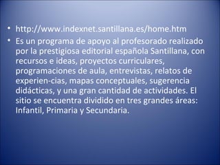 http://www.indexnet.santillana.es/home.htm  Es un programa de apoyo al profesorado realizado por la prestigiosa editorial española Santillana, con recursos e ideas, proyectos curriculares, programaciones de aula, entrevistas, relatos de experien-cias, mapas conceptuales, sugerencia didácticas, y una gran cantidad de actividades. El sitio se encuentra dividido en tres grandes áreas: Infantil, Primaria y Secundaria.  