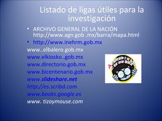 Listado de ligas útiles para la investigación ARCHIVO GENERAL DE LA NACIÓN http://www.agn.gob .mx/barra/mapa.html  http://www.inehrm.gob.mx www..elbalero.gob.mx  www.elkiosko..gob.mx www.directorio.gob.mx www.bicentenario.gob.mx www. slideshare .net http://es.scribd.com   www.books.google.es www. tizaymouse.com 