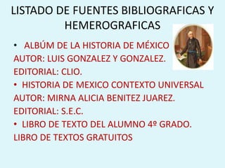LISTADO DE FUENTES BIBLIOGRAFICAS Y HEMEROGRAFICAS ALBÚM DE LA HISTORIA DE MÉXICO AUTOR: LUIS GONZALEZ Y GONZALEZ. EDITORIAL: CLIO. HISTORIA DE MEXICO CONTEXTO UNIVERSAL AUTOR: MIRNA ALICIA BENITEZ JUAREZ. EDITORIAL: S.E.C. LIBRO DE TEXTO DEL ALUMNO 4º GRADO.  LIBRO DE TEXTOS GRATUITOS 