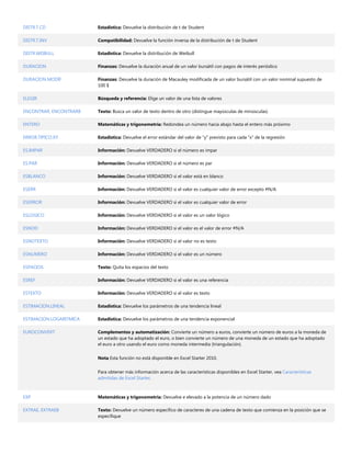 DISTR.T.CD               Estadística: Devuelve la distribución de t de Student

DISTR.T.INV              Compatibilidad: Devuelve la función inversa de la distribución de t de Student

DISTR.WEIBULL            Estadística: Devuelve la distribución de Weibull

DURACION                 Finanzas: Devuelve la duración anual de un valor bursátil con pagos de interés periódico

DURACION.MODIF           Finanzas: Devuelve la duración de Macauley modificada de un valor bursátil con un valor nominal supuesto de
                         100 $

ELEGIR                   Búsqueda y referencia: Elige un valor de una lista de valores

ENCONTRAR, ENCONTRARB    Texto: Busca un valor de texto dentro de otro (distingue mayúsculas de minúsculas)

ENTERO                   Matemáticas y trigonometría: Redondea un número hacia abajo hasta el entero más próximo

ERROR.TIPICO.XY          Estadística: Devuelve el error estándar del valor de "y" previsto para cada "x" de la regresión

ES.IMPAR                 Información: Devuelve VERDADERO si el número es impar

ES.PAR                   Información: Devuelve VERDADERO si el número es par

ESBLANCO                 Información: Devuelve VERDADERO si el valor está en blanco

ESERR                    Información: Devuelve VERDADERO si el valor es cualquier valor de error excepto #N/A

ESERROR                  Información: Devuelve VERDADERO si el valor es cualquier valor de error

ESLOGICO                 Información: Devuelve VERDADERO si el valor es un valor lógico

ESNOD                    Información: Devuelve VERDADERO si el valor es el valor de error #N/A

ESNOTEXTO                Información: Devuelve VERDADERO si el valor no es texto

ESNUMERO                 Información: Devuelve VERDADERO si el valor es un número

ESPACIOS                 Texto: Quita los espacios del texto

ESREF                    Información: Devuelve VERDADERO si el valor es una referencia

ESTEXTO                  Información: Devuelve VERDADERO si el valor es texto

ESTIMACION.LINEAL        Estadística: Devuelve los parámetros de una tendencia lineal

ESTIMACION.LOGARITMICA   Estadística: Devuelve los parámetros de una tendencia exponencial

EUROCONVERT              Complementos y automatización: Convierte un número a euros, convierte un número de euros a la moneda de
                         un estado que ha adoptado el euro, o bien convierte un número de una moneda de un estado que ha adoptado
                         el euro a otro usando el euro como moneda intermedia (triangulación).


                         Nota Esta función no está disponible en Excel Starter 2010.


                         Para obtener más información acerca de las características disponibles en Excel Starter, vea Características
                         admitidas de Excel Starter.



EXP                      Matemáticas y trigonometría: Devuelve e elevado a la potencia de un número dado

EXTRAE, EXTRAEB          Texto: Devuelve un número específico de caracteres de una cadena de texto que comienza en la posición que se
                         especifique
 