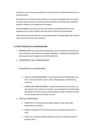 La influencia es un proceso mediante el cual de afecta el comportamiento de una o
   varias personas.

   Para obtener una comunicación eficiente, es necesario considerar que en muchas
   ocasiones que en muchas ocasiones la transformación de información, pretende
   producir cambios en la conductas del receptor.

   Estos paradigmas, nos hace rechazar que exista otra verdad distinta a la que
   imaginamos, por ello el medio a salir de nuestra zona de reconocimientos.

    Este sistema pretende solo dar una idea genérica de lo indispensable que resulta la
   comunicación para los seres humanos.



1.3 TIPOS Y NIVELES DE LA COMUNICACIÓN

   1. INTRODUCCION: La comunicación corporativa de un sinnúmero de elementos
      tanto internos como externos que desarrollándolos, constituyen la plataforma
      de proyección de la imagen en una forma eficiente.

   2. FUNDAMENTOS DE LA COMUNICACIÓN



      PRINCIPIOS DE LA CONUMICACION



          •   ¿Qué ES LA COMUNICACIÓN? La comunicación es la facultad que tiene
              el ser vivo de transmitir a otro u otro, informaciones, sentimientos y
              vivencias.

          •   ¿COMO NOS COMUNICAMOS? Cuando halamos de los seres vivos, no
              nos referimos tan solo de los humanos, ya que desde los insectos hasta
              los grandes mamíferos tienen dicha facultad, siendo el hombre el único
              ser que puede comunicarse por vía oral.

   3. TIPOS DE COMNICACION

          •   AUDICTIVA. Es la comunicación desarrollada a través del sonido
              producida por el emisor.

          •   VISUAL. Consiste en la comunicación que el receptor percibe por la
              vista.

          •   TACTIL. Se considera aquellas donde el emisor y el receptor entran al
              contacto físico.
 