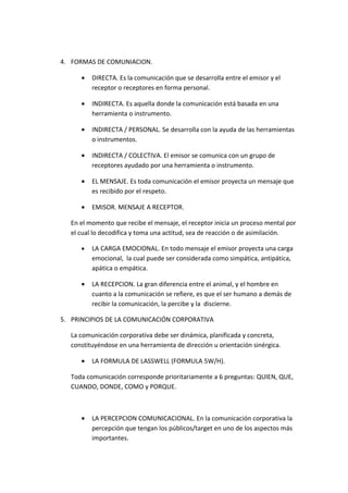 4. FORMAS DE COMUNIACION.

      •   DIRECTA. Es la comunicación que se desarrolla entre el emisor y el
          receptor o receptores en forma personal.

      •   INDIRECTA. Es aquella donde la comunicación está basada en una
          herramienta o instrumento.

      •   INDIRECTA / PERSONAL. Se desarrolla con la ayuda de las herramientas
          o instrumentos.

      •   INDIRECTA / COLECTIVA. El emisor se comunica con un grupo de
          receptores ayudado por una herramienta o instrumento.

      •   EL MENSAJE. Es toda comunicación el emisor proyecta un mensaje que
          es recibido por el respeto.

      •   EMISOR. MENSAJE A RECEPTOR.

   En el momento que recibe el mensaje, el receptor inicia un proceso mental por
   el cual lo decodifica y toma una actitud, sea de reacción o de asimilación.

      •   LA CARGA EMOCIONAL. En todo mensaje el emisor proyecta una carga
          emocional, la cual puede ser considerada como simpática, antipática,
          apática o empática.

      •   LA RECEPCION. La gran diferencia entre el animal, y el hombre en
          cuanto a la comunicación se refiere, es que el ser humano a demás de
          recibir la comunicación, la percibe y la discierne.

5. PRINCIPIOS DE LA COMUNICACIÓN CORPORATIVA

   La comunicación corporativa debe ser dinámica, planificada y concreta,
   constituyéndose en una herramienta de dirección u orientación sinérgica.

      •   LA FORMULA DE LASSWELL (FORMULA 5W/H).

   Toda comunicación corresponde prioritariamente a 6 preguntas: QUIEN, QUE,
   CUANDO, DONDE, COMO y PORQUE.



      •   LA PERCEPCION COMUNICACIONAL. En la comunicación corporativa la
          percepción que tengan los públicos/target en uno de los aspectos más
          importantes.
 