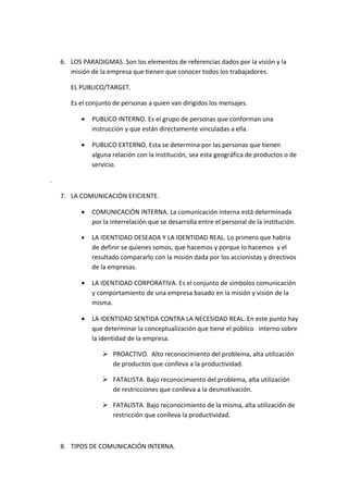 6. LOS PARADIGMAS. Son los elementos de referencias dados por la visión y la
       misión de la empresa que tienen que conocer todos los trabajadores.

       EL PUBLICO/TARGET.

       Es el conjunto de personas a quien van dirigidos los mensajes.

           •   PUBLICO INTERNO. Es el grupo de personas que conforman una
               instrucción y que están directamente vinculadas a ella.

           •   PUBLICO EXTERNO. Esta se determina por las personas que tienen
               alguna relación con la institución, sea esta geográfica de productos o de
               servicio.

.

    7. LA COMUNICACIÓN EFICIENTE.

           •   COMUNICACIÓN INTERNA. La comunicación interna está determinada
               por la interrelación que se desarrolla entre el personal de la institución.

           •   LA IDENTIDAD DESEADA Y LA IDENTIDAD REAL. Lo primero que habría
               de definir se quienes somos, que hacemos y porque lo hacemos y el
               resultado compararlo con la misión dada por los accionistas y directivos
               de la empresas.

           •   LA IDENTIDAD CORPORATIVA. Es el conjunto de símbolos comunicación
               y comportamiento de una empresa basado en la misión y visión de la
               misma.

           •   LA IDENTIDAD SENTIDA CONTRA LA NECESIDAD REAL. En este punto hay
               que determinar la conceptualización que tiene el público interno sobre
               la identidad de la empresa.

                   PROACTIVO. Alto reconocimiento del problema, alta utilización
                    de productos que conlleva a la productividad.

                   FATALISTA. Bajo reconocimiento del problema, alta utilización
                    de restricciones que conlleva a la desmotivación.

                   FATALISTA. Bajo reconocimiento de la misma, alta utilización de
                    restricción que conlleva la productividad.



    8. TIPOS DE COMUNICACIÓN INTERNA.
 